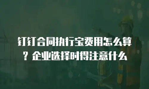 钉钉合同执行宝费用怎么算？企业选择时得注意什么