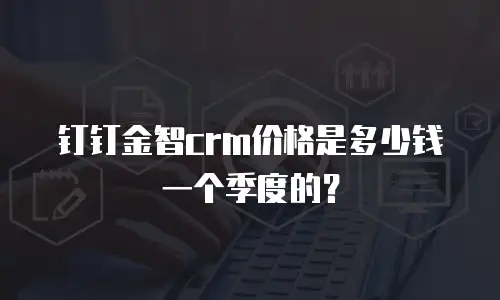钉钉金智crm价格是多少钱一个季度的？
