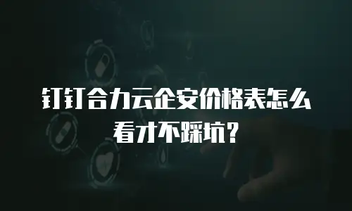 钉钉合力云企安价格表怎么看才不踩坑？