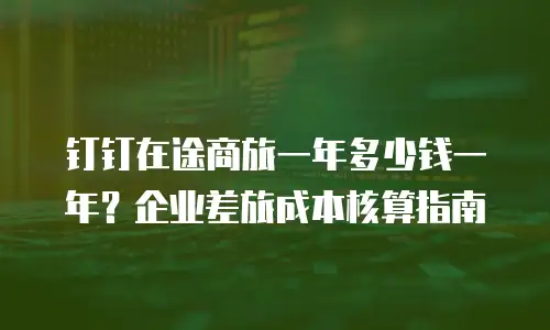 钉钉在途商旅一年多少钱一年？企业差旅成本核算指南