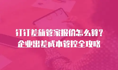 钉钉差旅管家报价怎么算？企业出差成本管控全攻略
