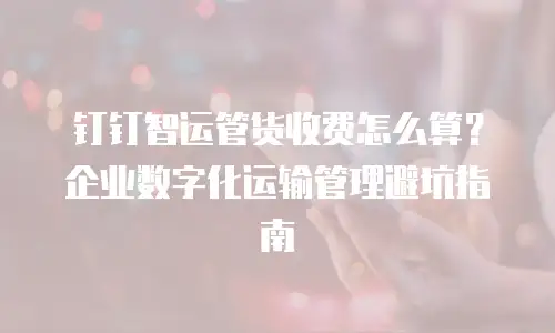 钉钉智运管货收费怎么算？企业数字化运输管理避坑指南