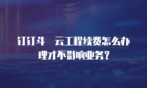 钉钉斗栱云工程续费怎么办理才不影响业务？