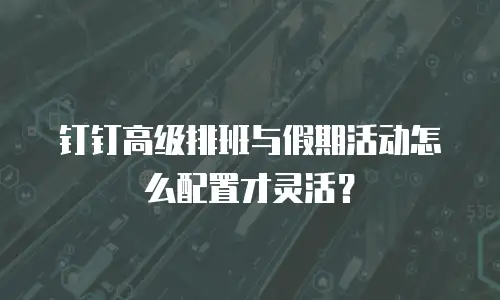 钉钉高级排班与假期活动怎么配置才灵活？