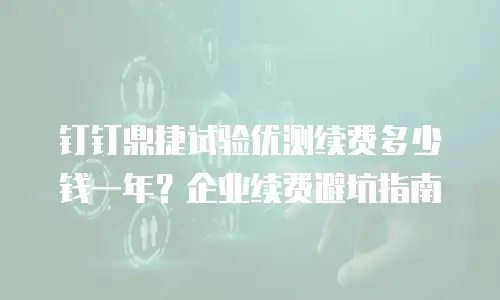 钉钉鼎捷试验优测续费多少钱一年？企业续费避坑指南