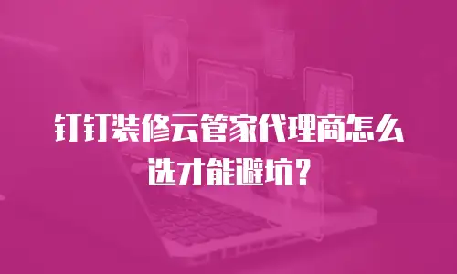 钉钉装修云管家代理商怎么选才能避坑？