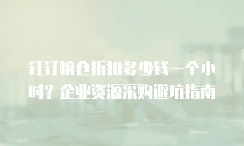 钉钉粮仓折扣多少钱一个小时？企业资源采购避坑指南