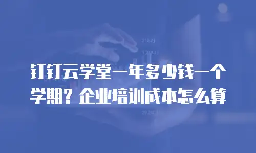 钉钉云学堂一年多少钱一个学期？企业培训成本怎么算