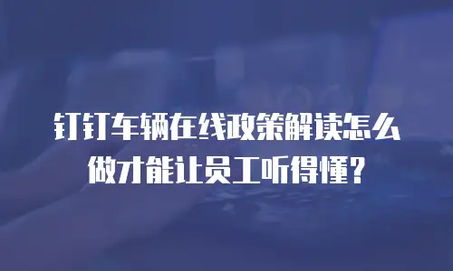 钉钉车辆在线政策解读怎么做才能让员工听得懂？