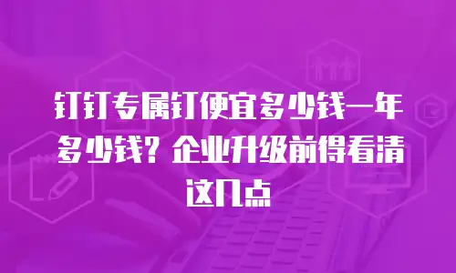 钉钉专属钉便宜多少钱一年多少钱？企业升级前得看清这几点