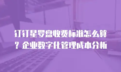 钉钉星罗盘收费标准怎么算？企业数字化管理成本分析