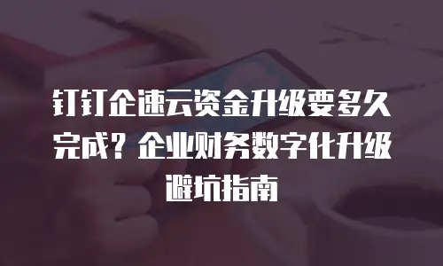 钉钉企速云资金升级要多久完成？企业财务数字化升级避坑指南
