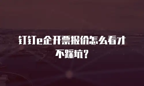 钉钉e企开票报价怎么看才不踩坑？