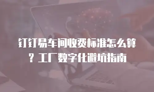 钉钉易车间收费标准怎么算？工厂数字化避坑指南