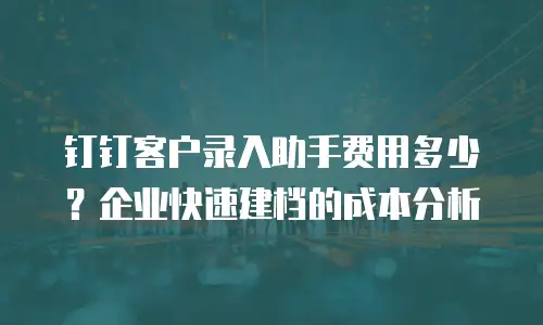 钉钉客户录入助手费用多少？企业快速建档的成本分析