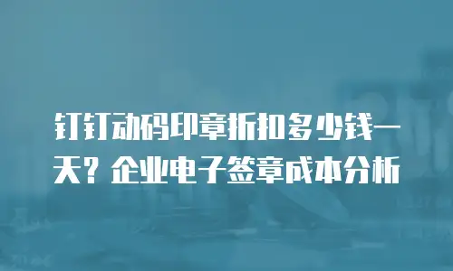 钉钉动码印章折扣多少钱一天？企业电子签章成本分析
