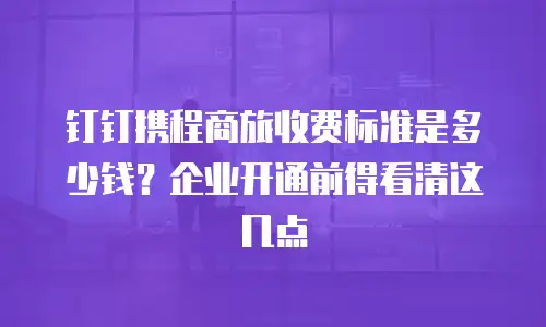钉钉携程商旅收费标准是多少钱？企业开通前得看清这几点