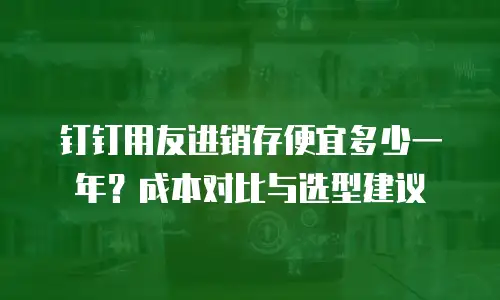 钉钉用友进销存便宜多少一年？成本对比与选型建议