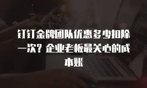 钉钉金牌团队优惠多少扣除一次？企业老板最关心的成本账