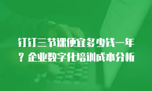 钉钉三节课便宜多少钱一年？企业数字化培训成本分析