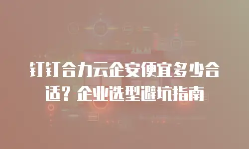 钉钉合力云企安便宜多少合适？企业选型避坑指南