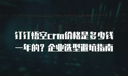 钉钉悟空crm价格是多少钱一年的？企业选型避坑指南