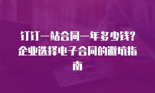 钉钉一站合同一年多少钱？企业选择电子合同的避坑指南