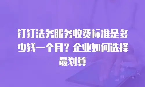 钉钉法务服务收费标准是多少钱一个月？企业如何选择最划算
