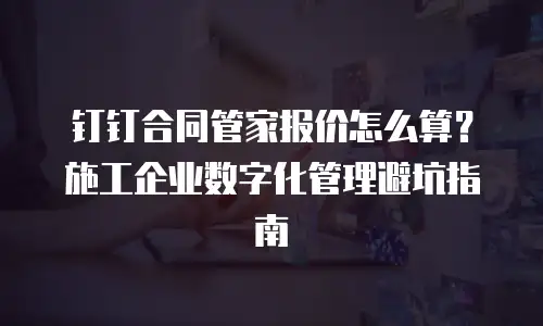 钉钉合同管家报价怎么算？施工企业数字化管理避坑指南