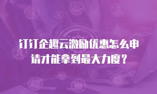 钉钉企趣云激励优惠怎么申请才能拿到最大力度？