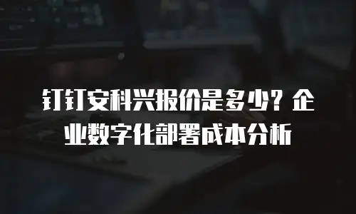 钉钉安科兴报价是多少？企业数字化部署成本分析