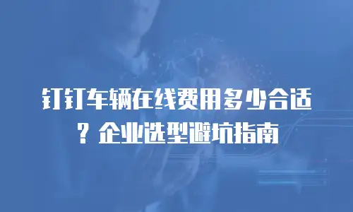钉钉车辆在线费用多少合适？企业选型避坑指南