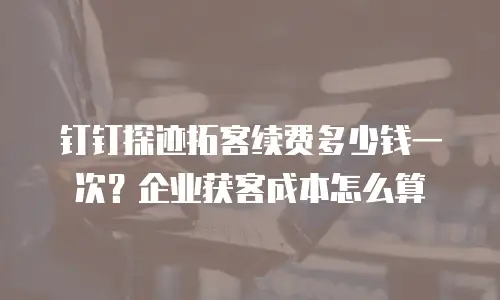 钉钉探迹拓客续费多少钱一次？企业获客成本怎么算