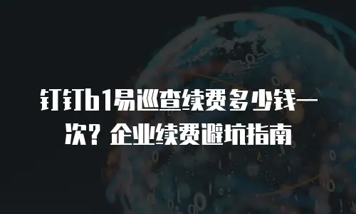 钉钉b1易巡查续费多少钱一次？企业续费避坑指南