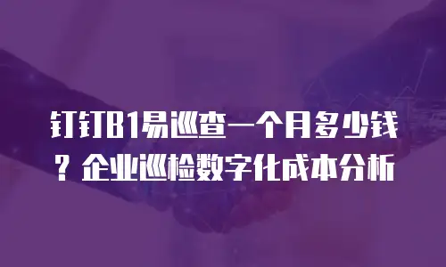 钉钉B1易巡查一个月多少钱？企业巡检数字化成本分析
