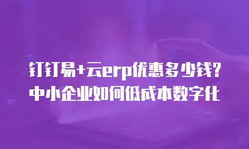 钉钉易+云erp优惠多少钱？中小企业如何低成本数字化