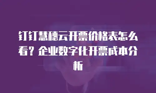 钉钉慧穗云开票价格表怎么看？企业数字化开票成本分析