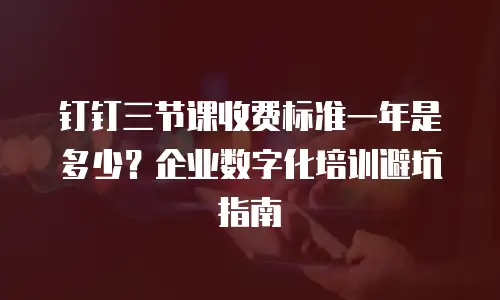 钉钉三节课收费标准一年是多少？企业数字化培训避坑指南