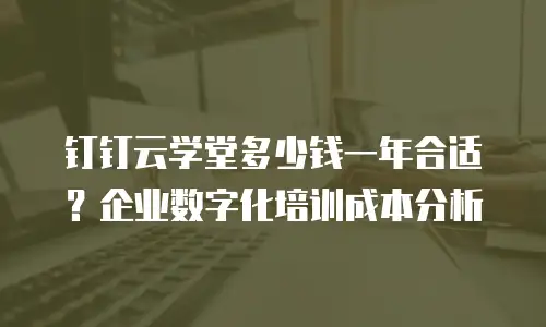 钉钉云学堂多少钱一年合适？企业数字化培训成本分析