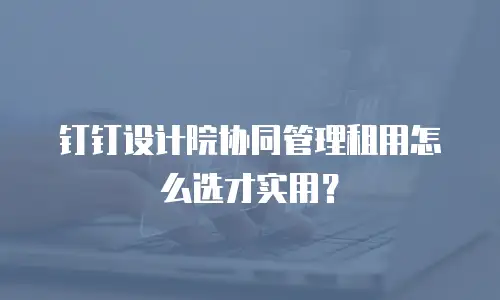 钉钉设计院协同管理租用怎么选才实用？