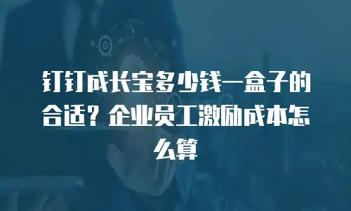 钉钉成长宝多少钱一盒子的合适？企业员工激励成本怎么算