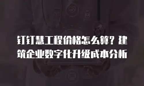钉钉慧工程价格怎么算？建筑企业数字化升级成本分析