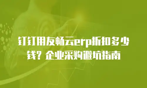 钉钉用友畅云erp折扣多少钱？企业采购避坑指南