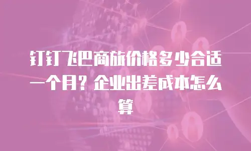 钉钉飞巴商旅价格多少合适一个月？企业出差成本怎么算