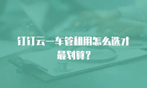 钉钉云一车管租用怎么选才最划算？