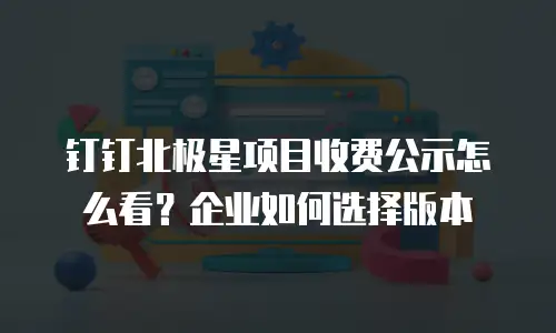 钉钉北极星项目收费公示怎么看？企业如何选择版本