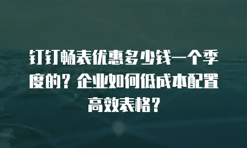 钉钉畅表优惠多少钱一个季度的？企业如何低成本配置高效表格？