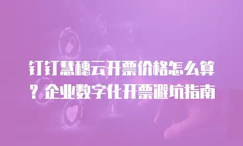 钉钉慧穗云开票价格怎么算？企业数字化开票避坑指南