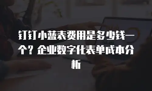 钉钉小蓝表费用是多少钱一个？企业数字化表单成本分析
