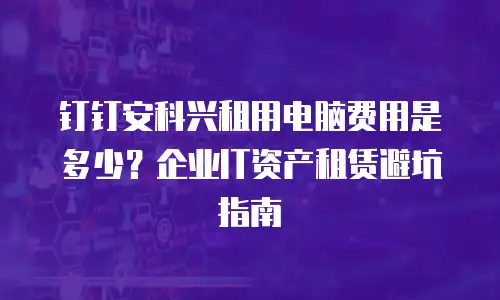 钉钉安科兴租用电脑费用是多少？企业IT资产租赁避坑指南